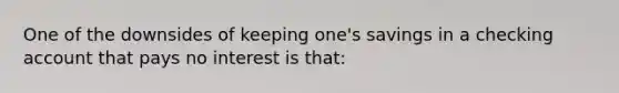 One of the downsides of keeping one's savings in a checking account that pays no interest is that: