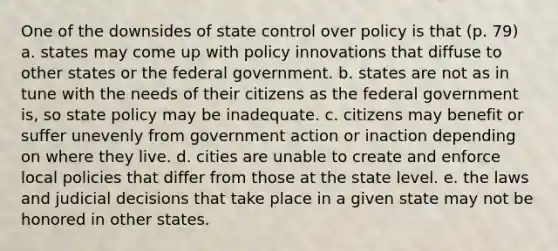 One of the downsides of state control over policy is that (p. 79) a. states may come up with policy innovations that diffuse to other states or the federal government. b. states are not as in tune with the needs of their citizens as the federal government is, so state policy may be inadequate. c. citizens may benefit or suffer unevenly from government action or inaction depending on where they live. d. cities are unable to create and enforce local policies that differ from those at the state level. e. the laws and judicial decisions that take place in a given state may not be honored in other states.