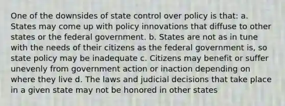 One of the downsides of state control over policy is that: a. States may come up with policy innovations that diffuse to other states or the federal government. b. States are not as in tune with the needs of their citizens as the federal government is, so state policy may be inadequate c. Citizens may benefit or suffer unevenly from government action or inaction depending on where they live d. The laws and judicial decisions that take place in a given state may not be honored in other states