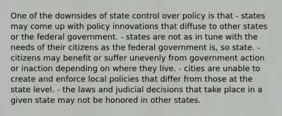 One of the downsides of state control over policy is that - states may come up with policy innovations that diffuse to other states or the federal government. - states are not as in tune with the needs of their citizens as the federal government is, so state. - citizens may benefit or suffer unevenly from government action or inaction depending on where they live. - cities are unable to create and enforce local policies that differ from those at the state level. - the laws and judicial decisions that take place in a given state may not be honored in other states.