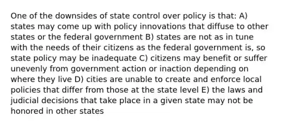 One of the downsides of state control over policy is that: A) states may come up with policy innovations that diffuse to other states or the federal government B) states are not as in tune with the needs of their citizens as the federal government is, so state policy may be inadequate C) citizens may benefit or suffer unevenly from government action or inaction depending on where they live D) cities are unable to create and enforce local policies that differ from those at the state level E) the laws and judicial decisions that take place in a given state may not be honored in other states