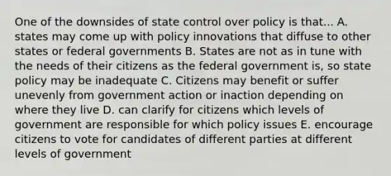 One of the downsides of state control over policy is that... A. states may come up with policy innovations that diffuse to other states or federal governments B. States are not as in tune with the needs of their citizens as the federal government is, so state policy may be inadequate C. Citizens may benefit or suffer unevenly from government action or inaction depending on where they live D. can clarify for citizens which levels of government are responsible for which policy issues E. encourage citizens to vote for candidates of different parties at different levels of government