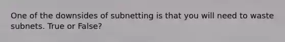 One of the downsides of subnetting is that you will need to waste subnets. True or False?