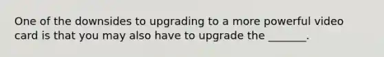 One of the downsides to upgrading to a more powerful video card is that you may also have to upgrade the _______.