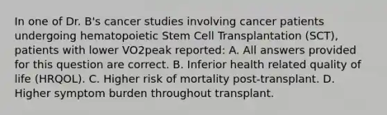 In one of Dr. B's cancer studies involving cancer patients undergoing hematopoietic Stem Cell Transplantation (SCT), patients with lower VO2peak reported: A. All answers provided for this question are correct. B. Inferior health related quality of life (HRQOL). C. Higher risk of mortality post-transplant. D. Higher symptom burden throughout transplant.