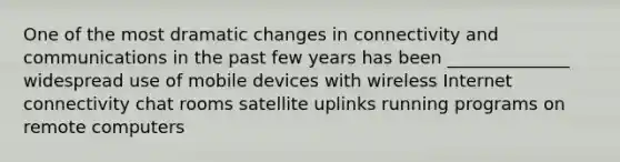 One of the most dramatic changes in connectivity and communications in the past few years has been ______________ widespread use of mobile devices with wireless Internet connectivity chat rooms satellite uplinks running programs on remote computers