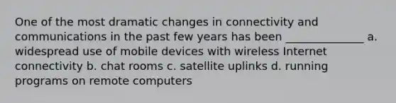 One of the most dramatic changes in connectivity and communications in the past few years has been ______________ a. widespread use of mobile devices with wireless Internet connectivity b. chat rooms c. satellite uplinks d. running programs on remote computers