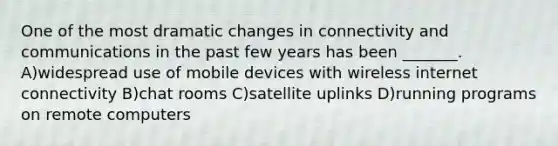 One of the most dramatic changes in connectivity and communications in the past few years has been _______. A)widespread use of mobile devices with wireless internet connectivity B)chat rooms C)satellite uplinks D)running programs on remote computers