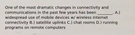 One of the most dramatic changes in connectivity and communications in the past few years has been ________. A.) widespread use of mobile devices w/ wireless Internet connectivity B.) satellite uplinks C.) chat rooms D.) running programs on remote computers