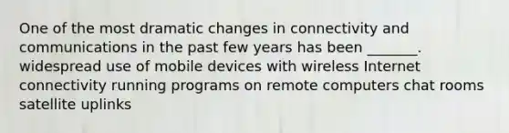 One of the most dramatic changes in connectivity and communications in the past few years has been _______. widespread use of mobile devices with wireless Internet connectivity running programs on remote computers chat rooms satellite uplinks