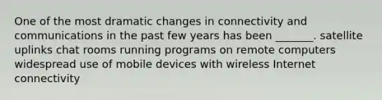 One of the most dramatic changes in connectivity and communications in the past few years has been _______. satellite uplinks chat rooms running programs on remote computers widespread use of mobile devices with wireless Internet connectivity