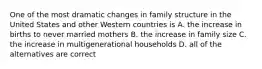 One of the most dramatic changes in family structure in the United States and other Western countries is A. the increase in births to never married mothers B. the increase in family size C. the increase in multigenerational households D. all of the alternatives are correct