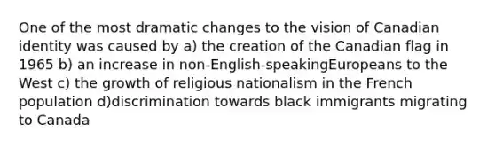 One of the most dramatic changes to the vision of Canadian identity was caused by a) the creation of the Canadian flag in 1965 b) an increase in non-English-speakingEuropeans to the West c) the growth of religious nationalism in the French population d)discrimination towards black immigrants migrating to Canada