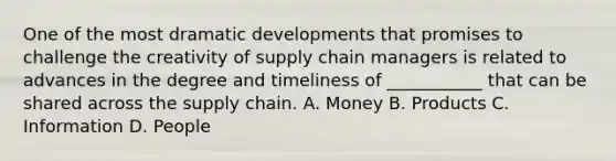 One of the most dramatic developments that promises to challenge the creativity of supply chain managers is related to advances in the degree and timeliness of ___________ that can be shared across the supply chain. A. Money B. Products C. Information D. People