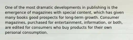 One of the most dramatic developments in publishing is the emergence of magazines with special content, which has given many books good prospects for long-term growth. Consumer magazines, purchased for entertainment, information, or both, are edited for consumers who buy products for their own personal consumption.