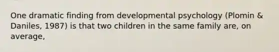 One dramatic finding from developmental psychology (Plomin & Daniles, 1987) is that two children in the same family are, on average,