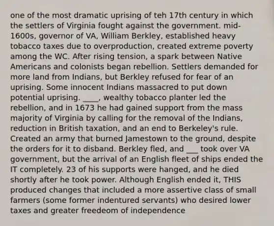 one of the most dramatic uprising of teh 17th century in which the settlers of Virginia fought against the government. mid-1600s, governor of VA, William Berkley, established heavy tobacco taxes due to overproduction, created extreme poverty among the WC. After rising tension, a spark between Native Americans and colonists began rebellion. Settlers demanded for more land from Indians, but Berkley refused for fear of an uprising. Some innocent Indians massacred to put down potential uprising. ____, wealthy tobacco planter led the rebellion, and in 1673 he had gained support from the mass majority of Virginia by calling for the removal of the Indians, reduction in British taxation, and an end to Berkeley's rule. Created an army that burned Jamestown to the ground, despite the orders for it to disband. Berkley fled, and ___ took over VA government, but the arrival of an English fleet of ships ended the IT completely. 23 of his supports were hanged, and he died shortly after he took power. Although English ended it, THIS produced changes that included a more assertive class of small farmers (some former indentured servants) who desired lower taxes and greater freedeom of independence