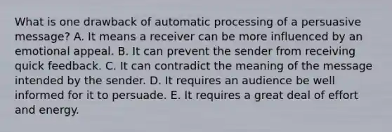 What is one drawback of automatic processing of a persuasive​ message? A. It means a receiver can be more influenced by an emotional appeal. B. It can prevent the sender from receiving quick feedback. C. It can contradict the meaning of the message intended by the sender. D. It requires an audience be well informed for it to persuade. E. It requires a great deal of effort and energy.