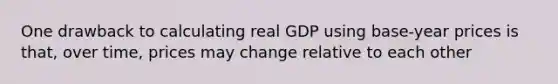 One drawback to calculating real GDP using base-year prices is that, over time, prices may change relative to each other