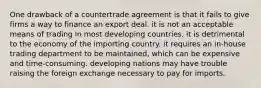 One drawback of a countertrade agreement is that it fails to give firms a way to finance an export deal. it is not an acceptable means of trading in most developing countries. it is detrimental to the economy of the importing country. it requires an in-house trading department to be maintained, which can be expensive and time-consuming. developing nations may have trouble raising the foreign exchange necessary to pay for imports.