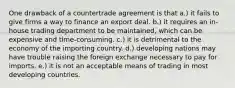 One drawback of a countertrade agreement is that a.) it fails to give firms a way to finance an export deal. b.) it requires an in-house trading department to be maintained, which can be expensive and time-consuming. c.) it is detrimental to the economy of the importing country. d.) developing nations may have trouble raising the foreign exchange necessary to pay for imports. e.) it is not an acceptable means of trading in most developing countries.