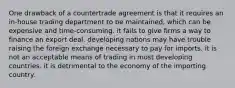 One drawback of a countertrade agreement is that it requires an in-house trading department to be maintained, which can be expensive and time-consuming. it fails to give firms a way to finance an export deal. developing nations may have trouble raising the foreign exchange necessary to pay for imports. it is not an acceptable means of trading in most developing countries. it is detrimental to the economy of the importing country.