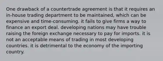 One drawback of a countertrade agreement is that it requires an in-house trading department to be maintained, which can be expensive and time-consuming. it fails to give firms a way to finance an export deal. developing nations may have trouble raising the foreign exchange necessary to pay for imports. it is not an acceptable means of trading in most developing countries. it is detrimental to the economy of the importing country.