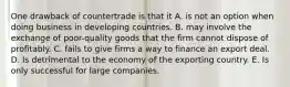 One drawback of countertrade is that it A. is not an option when doing business in developing countries. B. may involve the exchange of poor-quality goods that the firm cannot dispose of profitably. C. fails to give firms a way to finance an export deal. D. Is detrimental to the economy of the exporting country. E. Is only successful for large companies.