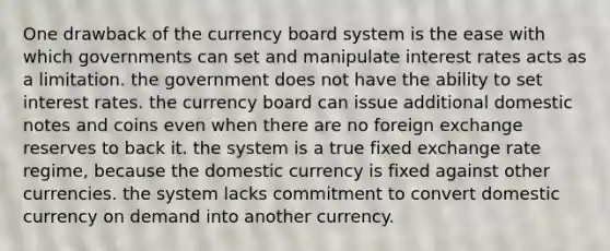 One drawback of the currency board system is the ease with which governments can set and manipulate interest rates acts as a limitation. the government does not have the ability to set interest rates. the currency board can issue additional domestic notes and coins even when there are no foreign exchange reserves to back it. the system is a true fixed exchange rate regime, because the domestic currency is fixed against other currencies. the system lacks commitment to convert domestic currency on demand into another currency.