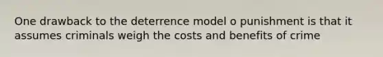 One drawback to the deterrence model o punishment is that it assumes criminals weigh the costs and benefits of crime