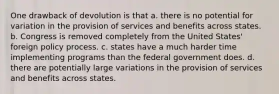 One drawback of devolution is that a. there is no potential for variation in the provision of services and benefits across states. b. Congress is removed completely from the United States' foreign policy process. c. states have a much harder time implementing programs than the federal government does. d. there are potentially large variations in the provision of services and benefits across states.