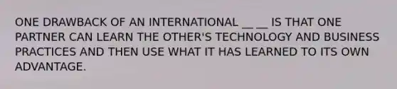 ONE DRAWBACK OF AN INTERNATIONAL __ __ IS THAT ONE PARTNER CAN LEARN THE OTHER'S TECHNOLOGY AND BUSINESS PRACTICES AND THEN USE WHAT IT HAS LEARNED TO ITS OWN ADVANTAGE.