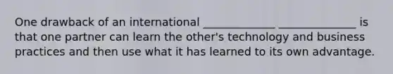 One drawback of an international _____________ ______________ is that one partner can learn the other's technology and business practices and then use what it has learned to its own advantage.