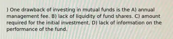 ) One drawback of investing in mutual funds is the A) annual management fee. B) lack of liquidity of fund shares. C) amount required for the initial investment. D) lack of information on the performance of the fund.