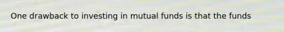 One drawback to investing in mutual funds is that the funds