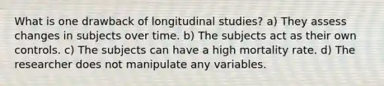 What is one drawback of longitudinal studies? a) They assess changes in subjects over time. b) The subjects act as their own controls. c) The subjects can have a high mortality rate. d) The researcher does not manipulate any variables.