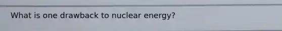 What is one drawback to nuclear energy?