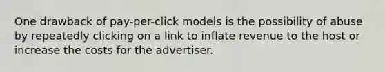 One drawback of pay-per-click models is the possibility of abuse by repeatedly clicking on a link to inflate revenue to the host or increase the costs for the advertiser.