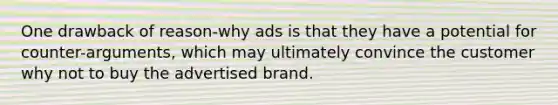 One drawback of reason-why ads is that they have a potential for counter-arguments, which may ultimately convince the customer why not to buy the advertised brand.