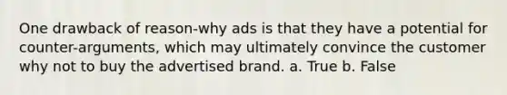 One drawback of reason-why ads is that they have a potential for counter-arguments, which may ultimately convince the customer why not to buy the advertised brand. a. True b. False