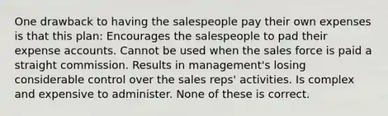 One drawback to having the salespeople pay their own expenses is that this plan: Encourages the salespeople to pad their expense accounts. Cannot be used when the sales force is paid a straight commission. Results in management's losing considerable control over the sales reps' activities. Is complex and expensive to administer. None of these is correct.