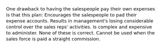 One drawback to having the salespeople pay their own expenses is that this plan: Encourages the salespeople to pad their expense accounts. Results in management's losing considerable control over the sales reps' activities. Is complex and expensive to administer. None of these is correct. Cannot be used when the sales force is paid a straight commission.