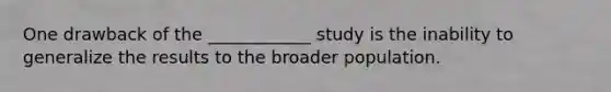 One drawback of the ____________ study is the inability to generalize the results to the broader population.