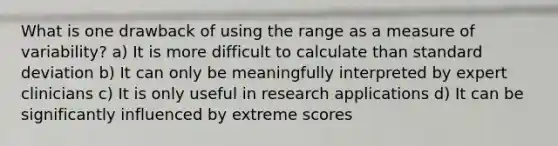 What is one drawback of using the range as a measure of variability? a) It is more difficult to calculate than standard deviation b) It can only be meaningfully interpreted by expert clinicians c) It is only useful in research applications d) It can be significantly influenced by extreme scores