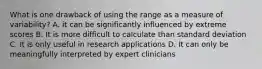 What is one drawback of using the range as a measure of variability? A. it can be significantly influenced by extreme scores B. It is more difficult to calculate than standard deviation C. It is only useful in research applications D. It can only be meaningfully interpreted by expert clinicians