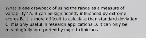 What is one drawback of using the range as a measure of variability? A. it can be significantly influenced by extreme scores B. It is more difficult to calculate than standard deviation C. It is only useful in research applications D. It can only be meaningfully interpreted by expert clinicians