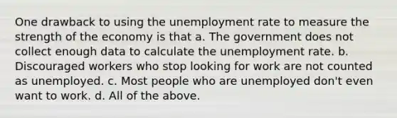 One drawback to using the unemployment rate to measure the strength of the economy is that a. The government does not collect enough data to calculate the unemployment rate. b. Discouraged workers who stop looking for work are not counted as unemployed. c. Most people who are unemployed don't even want to work. d. All of the above.