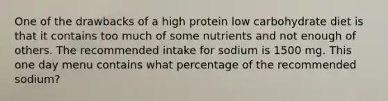 One of the drawbacks of a high protein low carbohydrate diet is that it contains too much of some nutrients and not enough of others. The recommended intake for sodium is 1500 mg. This one day menu contains what percentage of the recommended sodium?