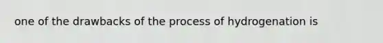 one of the drawbacks of the process of hydrogenation is