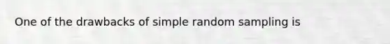 One of the drawbacks of simple random sampling is